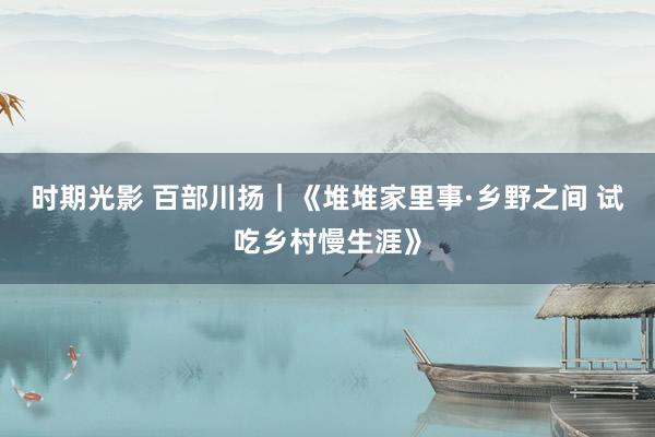 时期光影 百部川扬｜《堆堆家里事·乡野之间 试吃乡村慢生涯》