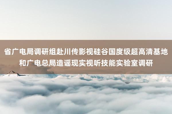 省广电局调研组赴川传影视硅谷国度级超高清基地和广电总局造谣现实视听技能实验室调研