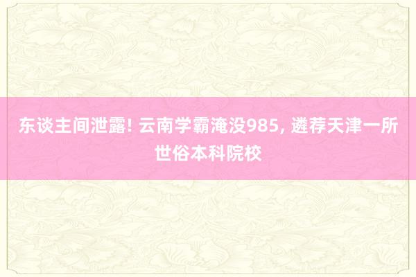 东谈主间泄露! 云南学霸淹没985, 遴荐天津一所世俗本科院校