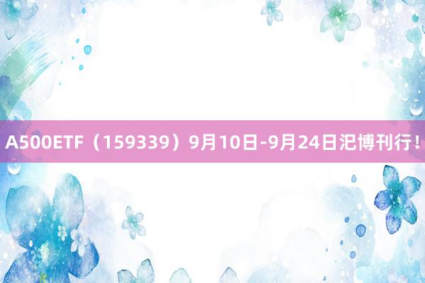 A500ETF（159339）9月10日-9月24日汜博刊行！