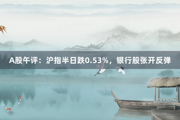 A股午评：沪指半日跌0.53%，银行股张开反弹