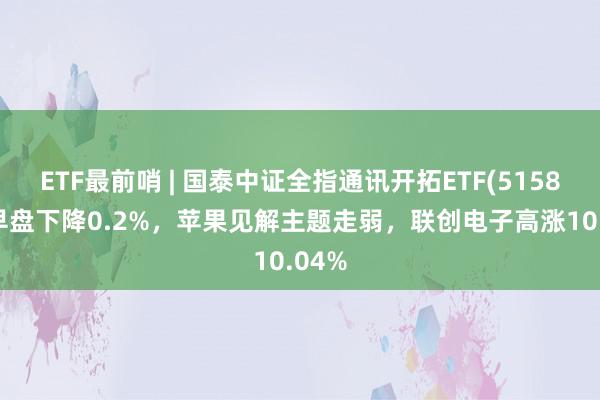 ETF最前哨 | 国泰中证全指通讯开拓ETF(515880)早盘下降0.2%，苹果见解主题走弱，联创电子高涨10.04%