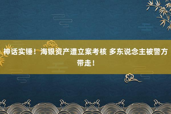 神话实锤！海银资产遭立案考核 多东说念主被警方带走！