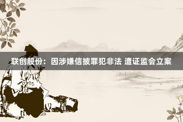 联创股份：因涉嫌信披罪犯非法 遭证监会立案