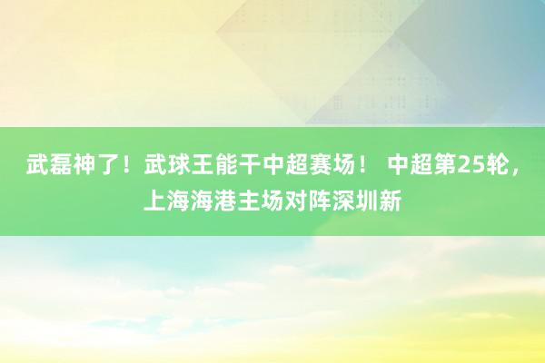 武磊神了！武球王能干中超赛场！ 中超第25轮，上海海港主场对阵深圳新