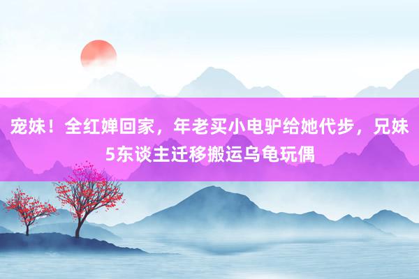 宠妹！全红婵回家，年老买小电驴给她代步，兄妹5东谈主迁移搬运乌龟玩偶